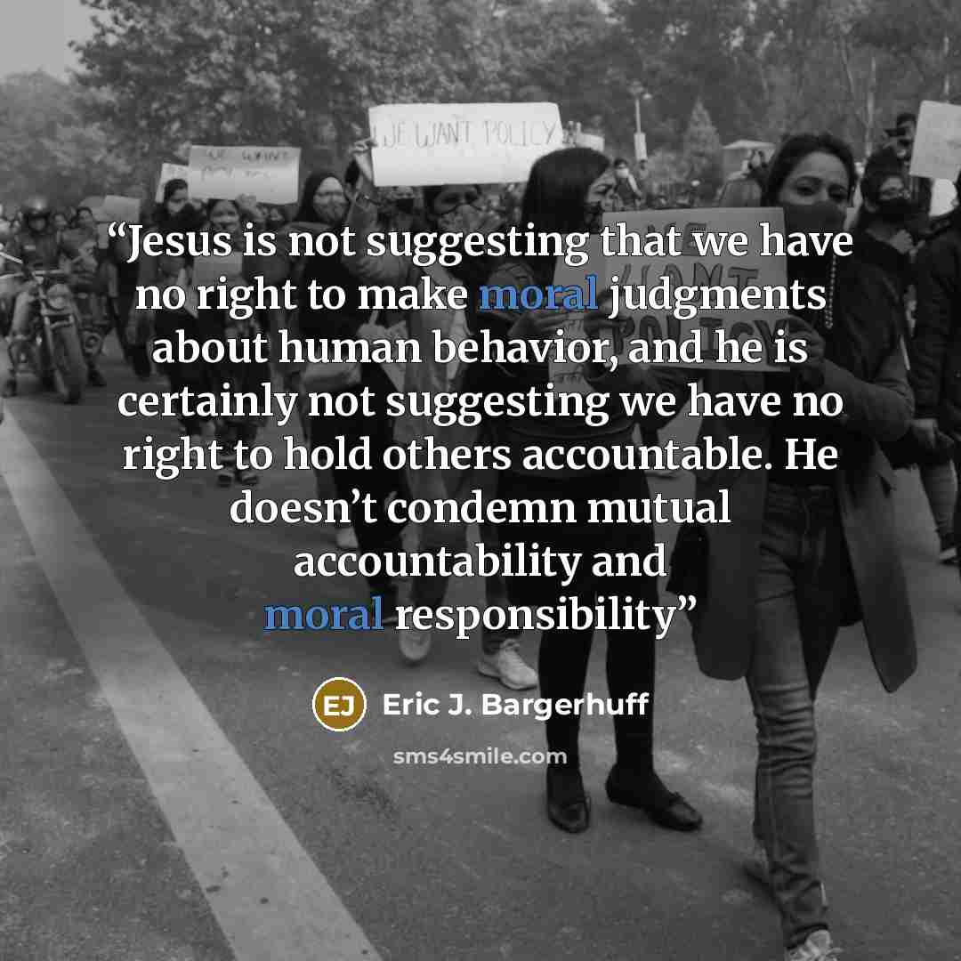 “Jesus is not suggesting that we have no right to make moral judgments about human behavior, and he is certainly not suggesting we have no right to hold others accountable. He doesn’t condemn mutual accountability and moral responsibility” quote by Eric J. Bargerhuff