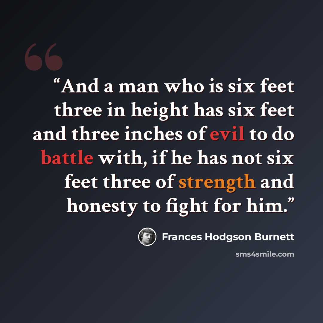 “And a man who is six feet three in height has six feet and three inches of evil to do battle with, if he has not six feet three of strength and honesty to fight for him.” quote by Frances Hodgson Burnett