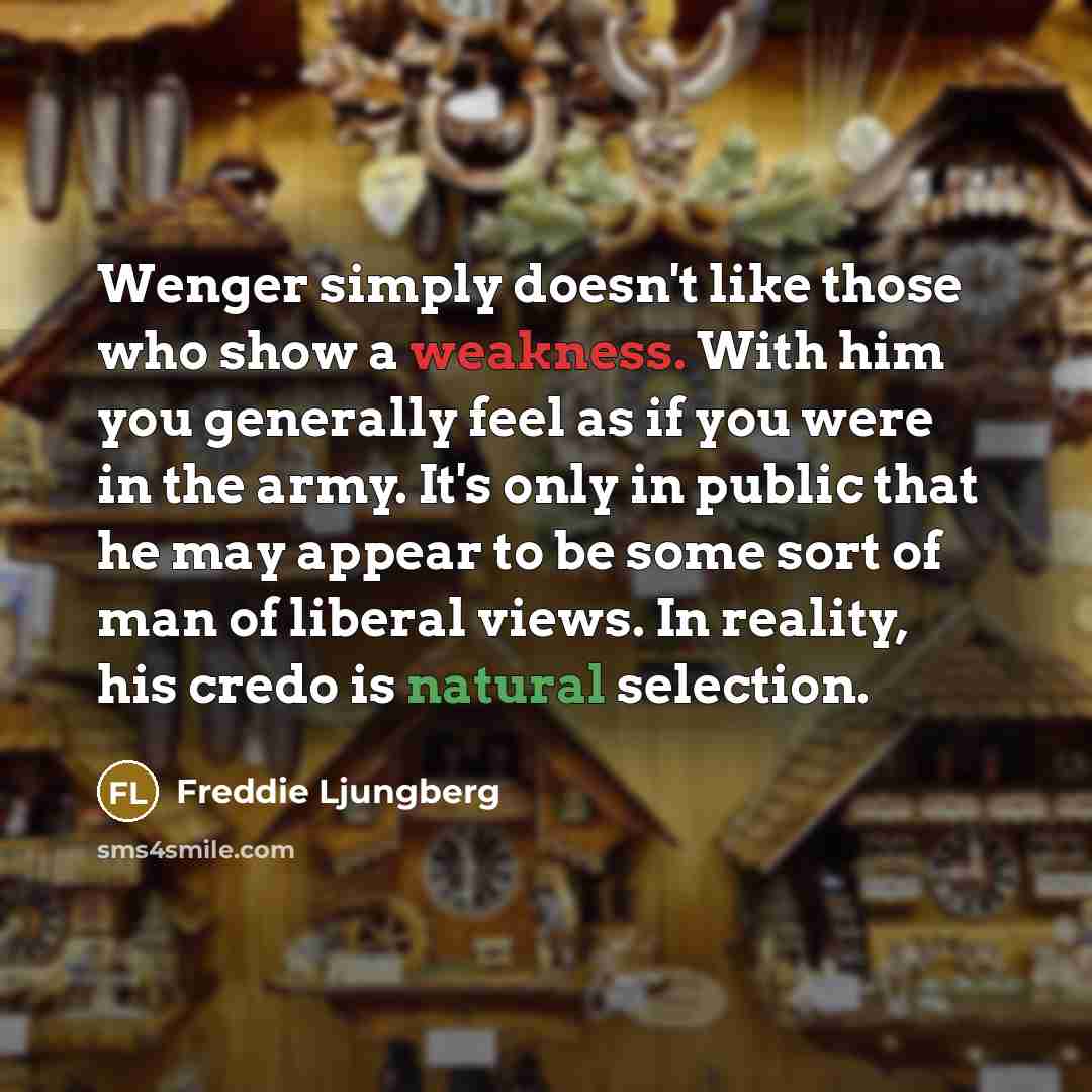 “Wenger simply doesn't like those who show a weakness. With him you generally feel as if you were in the army. It's only in public that he may appear to be some sort of man of liberal views. In reality, his credo is natural selection.” quote by Freddie Ljungberg