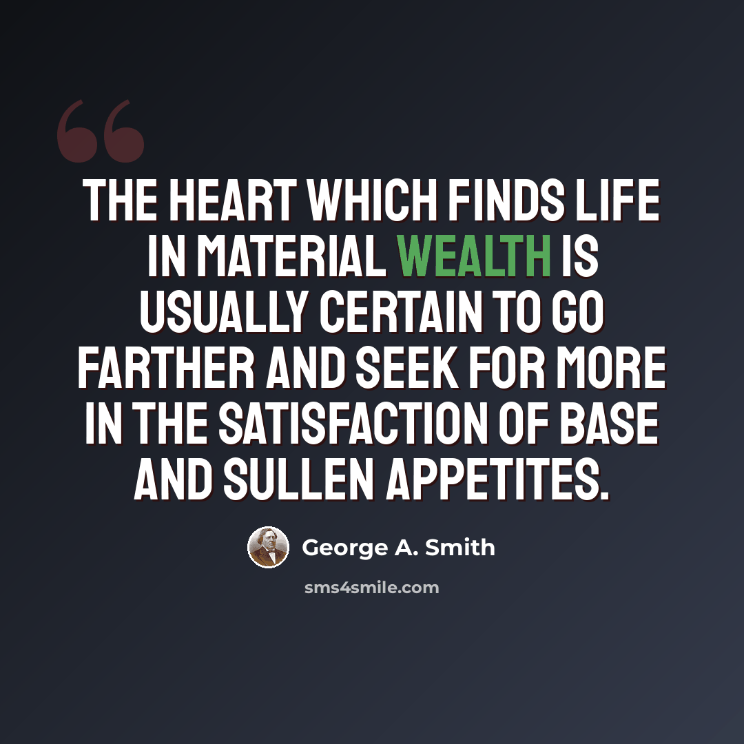 “The heart which finds life in material wealth is usually certain to go farther and seek for more in the satisfaction of base and sullen appetites.” quote by George A. Smith