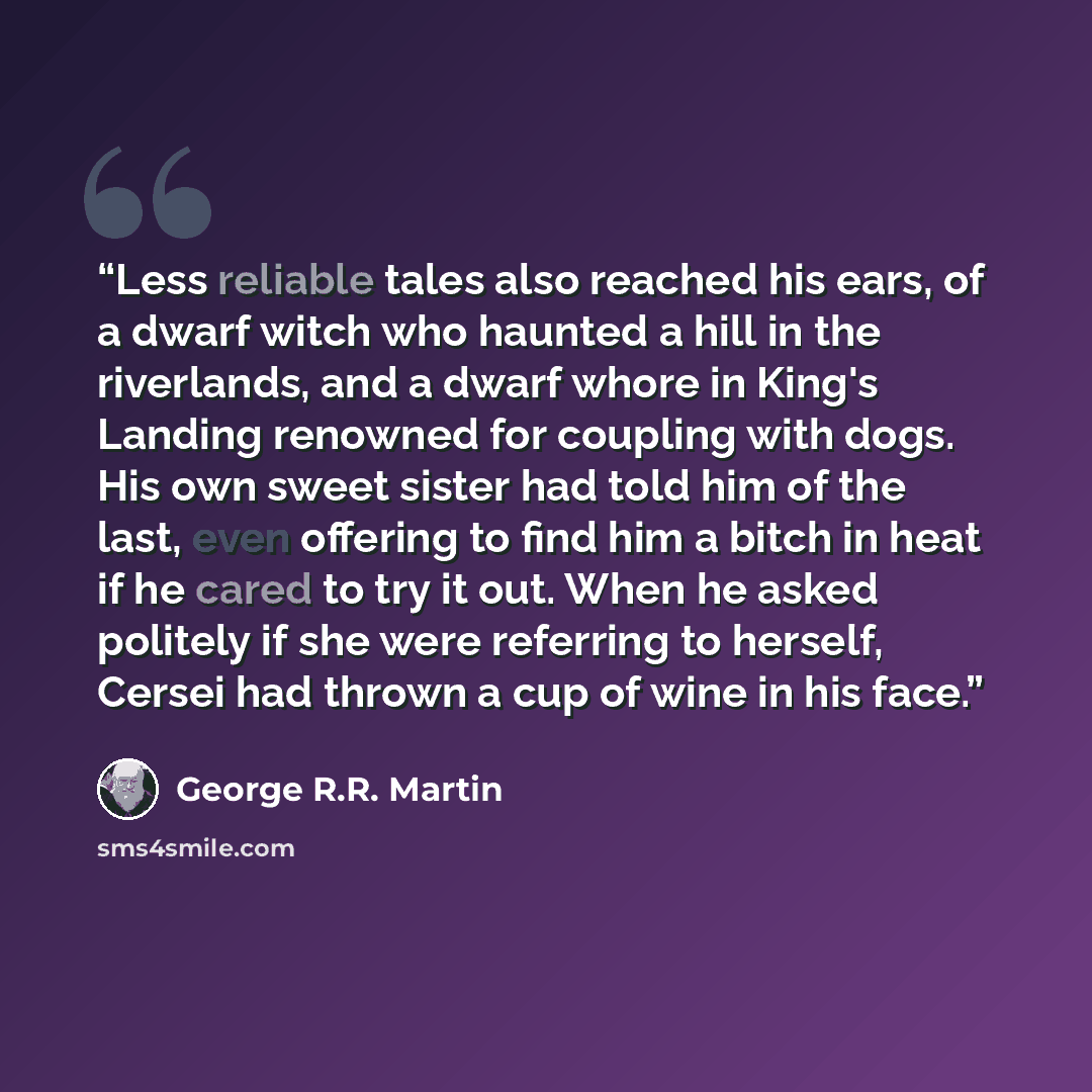 “Less reliable tales also reached his ears, of a dwarf witch who haunted a hill in the riverlands, and a dwarf whore in King's Landing renowned for coupling with dogs. His own sweet sister had told him of the last, even offering to find him a bitch in heat if he cared to try it out. When he asked…” quote by George R.R. Martin