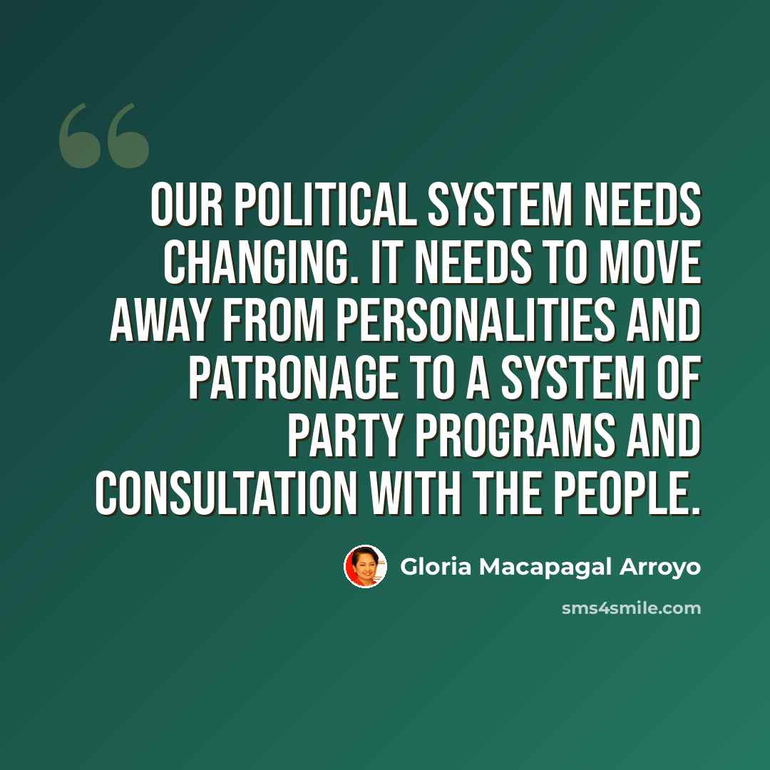 “Our political system needs changing. It needs to move away from personalities and patronage to a system of party programs and consultation with the people.” quote by Gloria Macapagal Arroyo