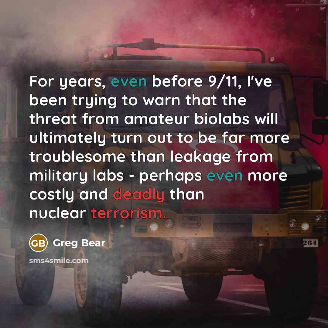 “For years, even before 9/11, I've been trying to warn that the threat from amateur biolabs will ultimately turn out to be far more troublesome than leakage from military labs - perhaps even more costly and deadly than nuclear terrorism.” quote by Greg Bear