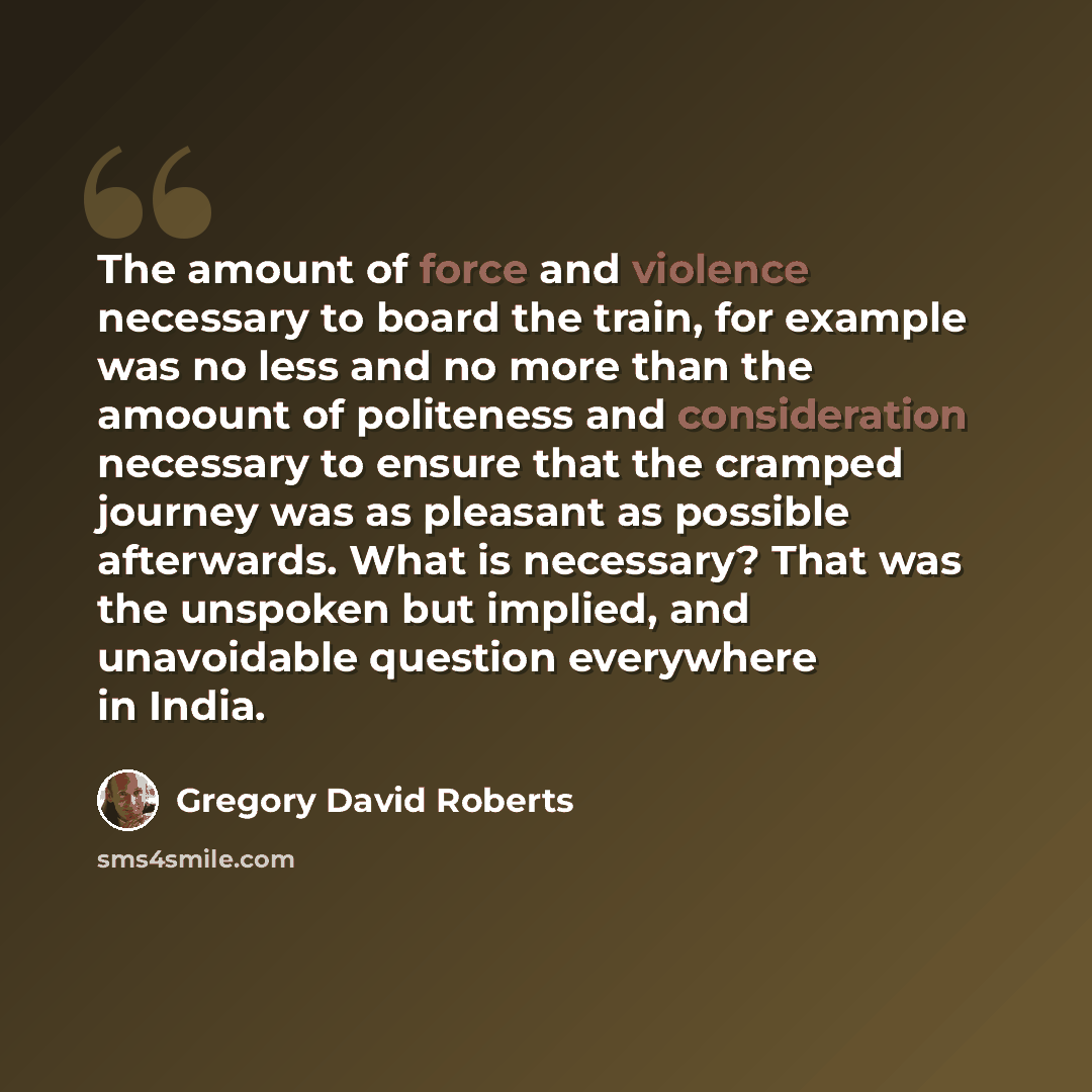 “The amount of force and violence necessary to board the train, for example was no less and no more than the amoount of politeness and consideration necessary to ensure that the cramped journey was as pleasant as possible afterwards. What is necessary? That was the unspoken but implied, and…” quote by Gregory David Roberts