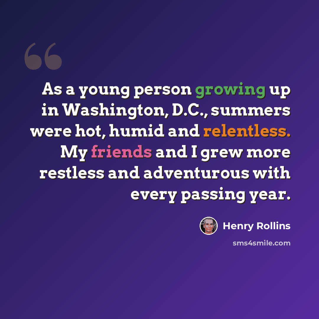 “As a young person growing up in Washington, D.C., summers were hot, humid and relentless. My friends and I grew more restless and adventurous with every passing year.” quote by Henry Rollins