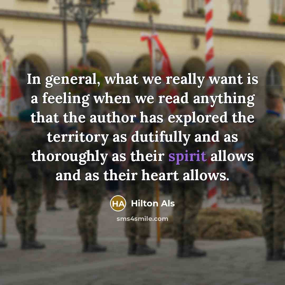 “In general, what we really want is a feeling when we read anything that the author has explored the territory as dutifully and as thoroughly as their spirit allows and as their heart allows.” quote by Hilton Als