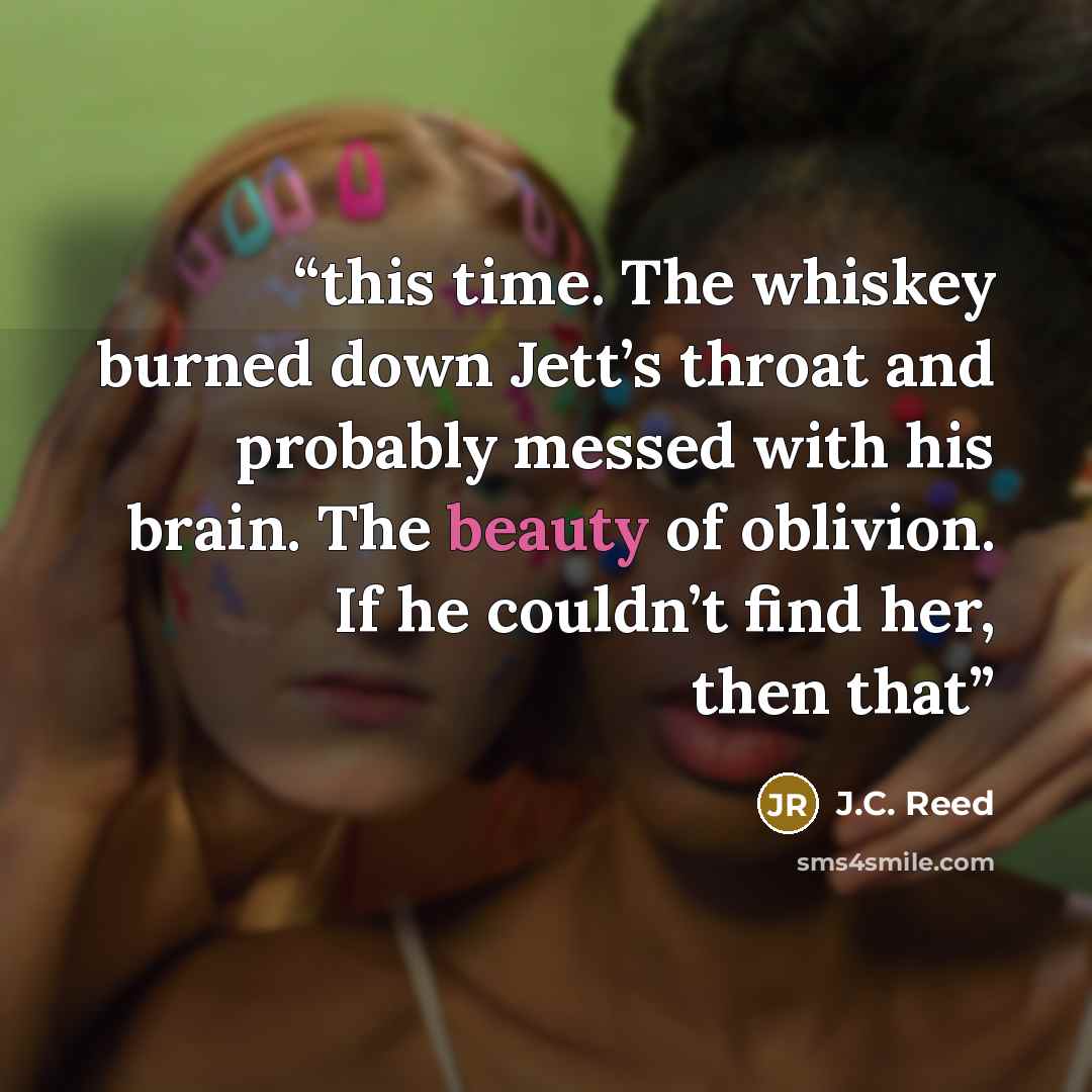 “this time. The whiskey burned down Jett’s throat and probably messed with his brain. The beauty of oblivion. If he couldn’t find her, then that” quote by J.C. Reed