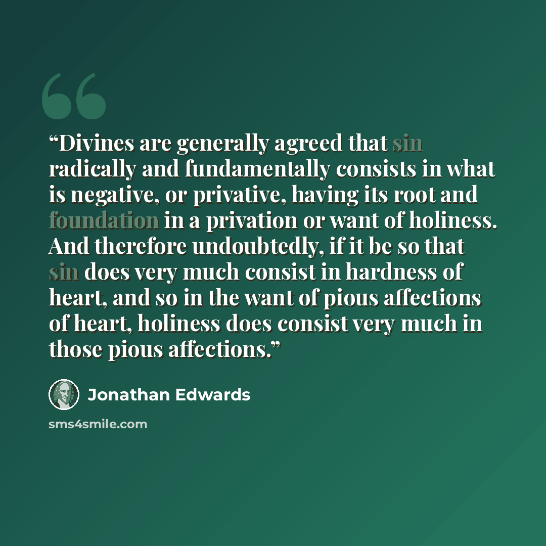 “Divines are generally agreed that sin radically and fundamentally consists in what is negative, or privative, having its root and foundation in a privation or want of holiness. And therefore undoubtedly, if it be so that sin does very much consist in hardness of heart, and so in the want of pious…” quote by Jonathan Edwards