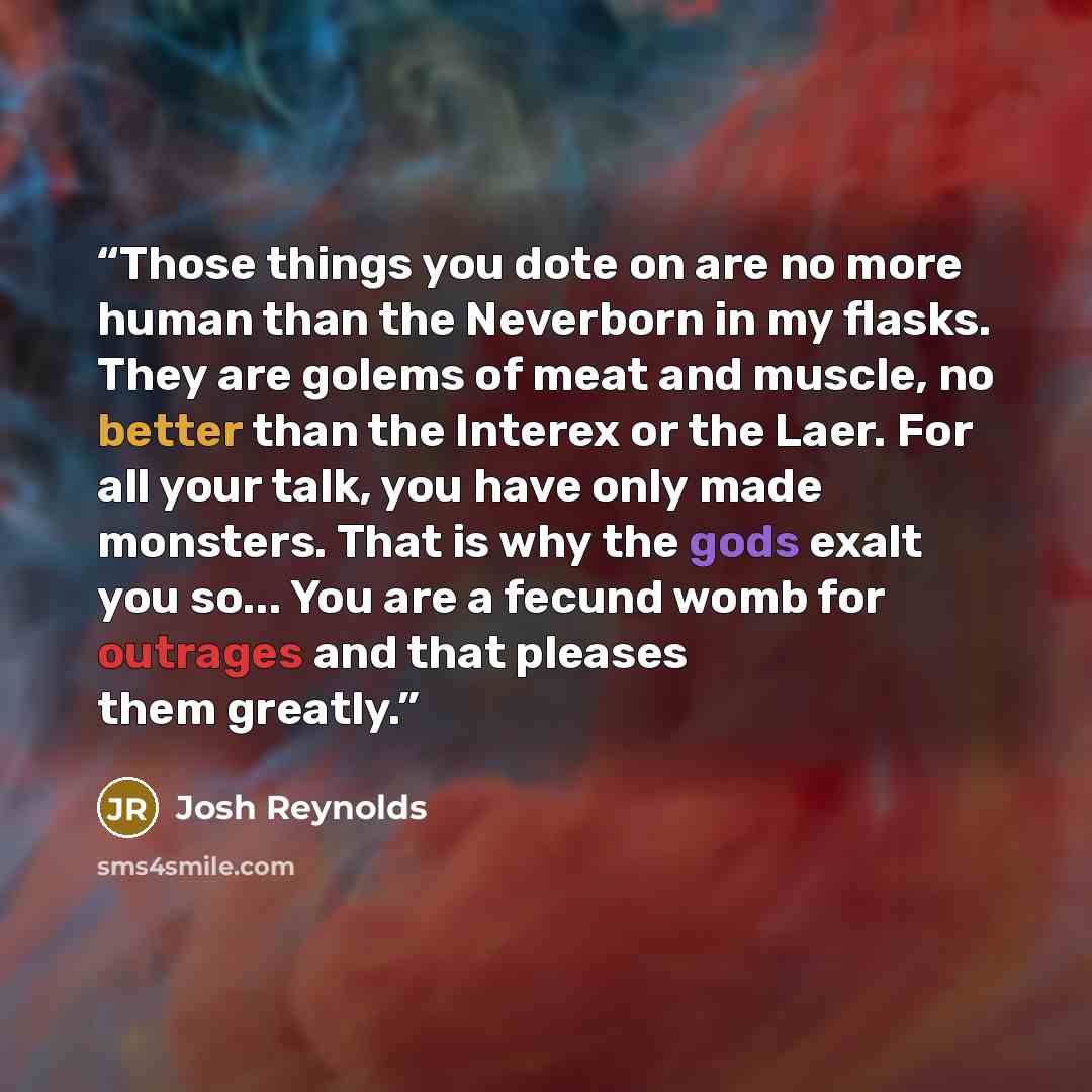 “Those things you dote on are no more human than the Neverborn in my flasks. They are golems of meat and muscle, no better than the Interex or the Laer. For all your talk, you have only made monsters. That is why the gods exalt you so... You are a fecund womb for outrages and that pleases them…” quote by Josh Reynolds