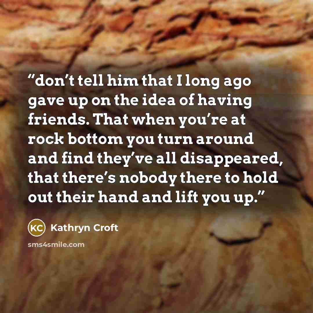 “don’t tell him that I long ago gave up on the idea of having friends. That when you’re at rock bottom you turn around and find they’ve all disappeared, that there’s nobody there to hold out their hand and lift you up.” quote by Kathryn Croft