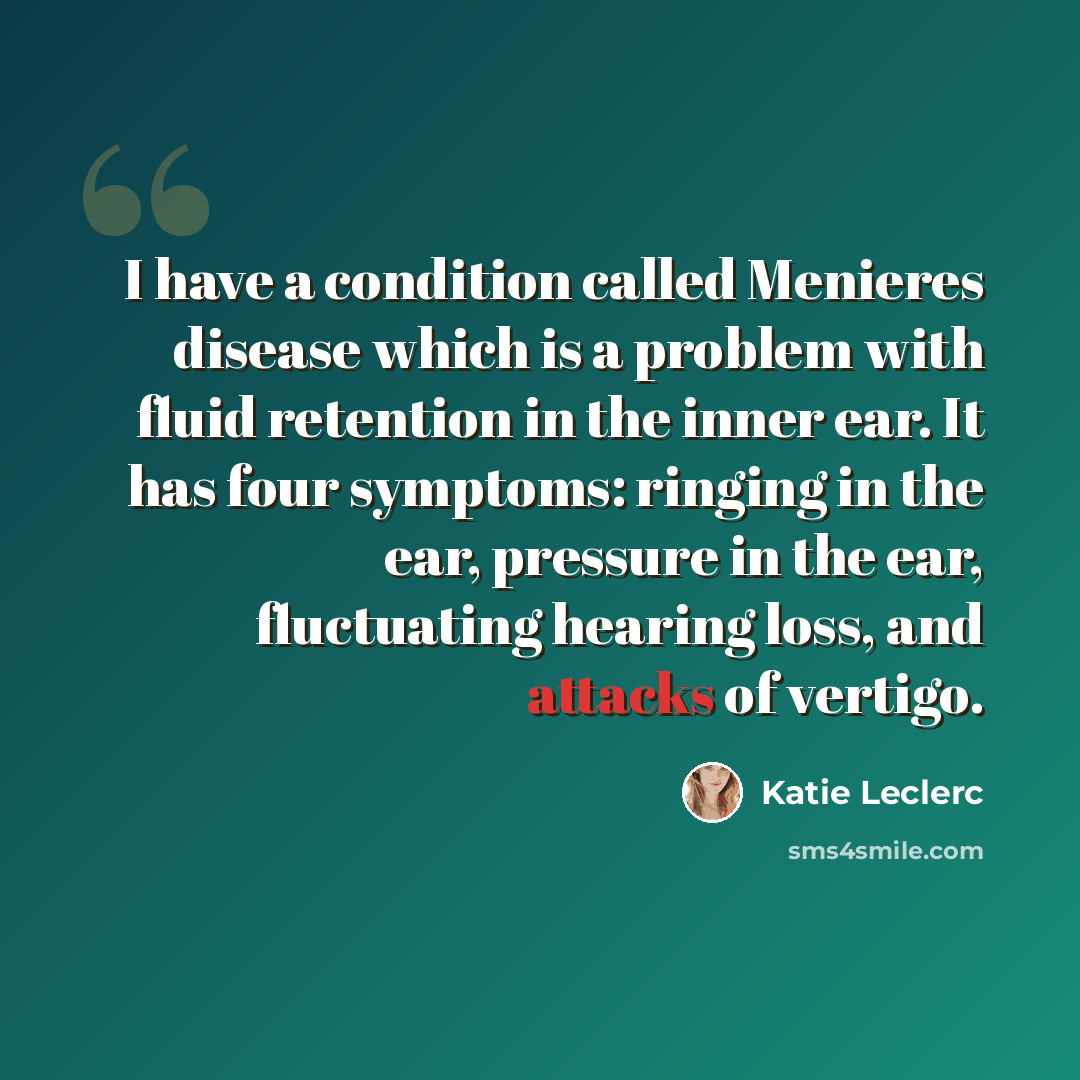 “I have a condition called Menieres disease which is a problem with fluid retention in the inner ear. It has four symptoms: ringing in the ear, pressure in the ear, fluctuating hearing loss, and attacks of vertigo.” quote by Katie Leclerc