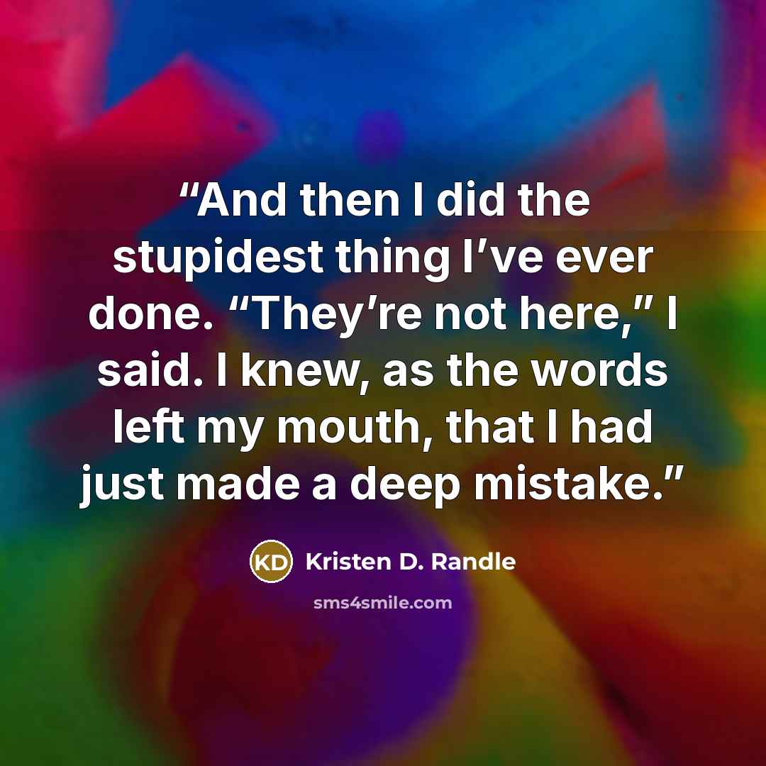 “And then I did the stupidest thing I’ve ever done. “They’re not here,” I said. I knew, as the words left my mouth, that I had just made a deep mistake.” quote by Kristen D. Randle