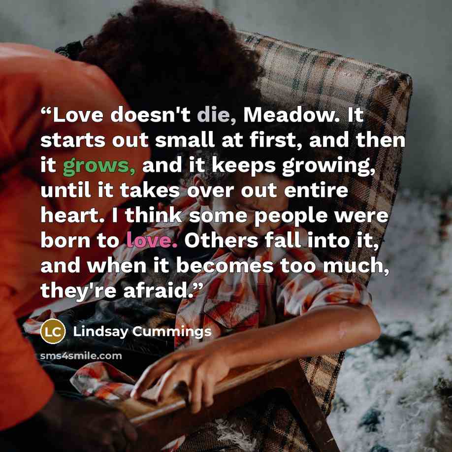 “Love doesn't die, Meadow. It starts out small at first, and then it grows, and it keeps growing, until it takes over out entire heart. I think some people were born to love. Others fall into it, and when it becomes too much, they're afraid.” quote by Lindsay Cummings