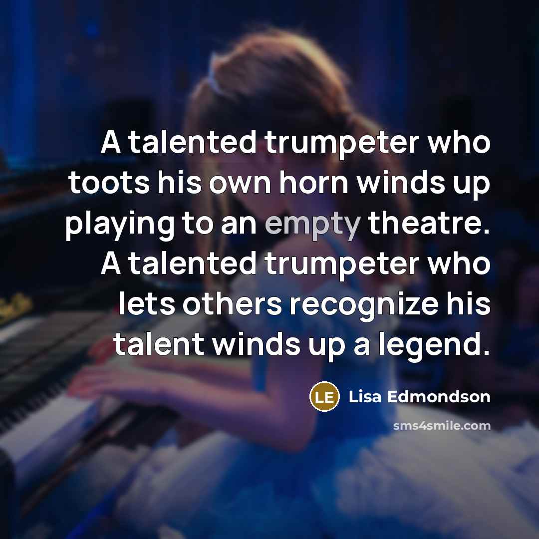 “A talented trumpeter who toots his own horn winds up playing to an empty theatre. A talented trumpeter who lets others recognize his talent winds up a legend.” quote by Lisa Edmondson