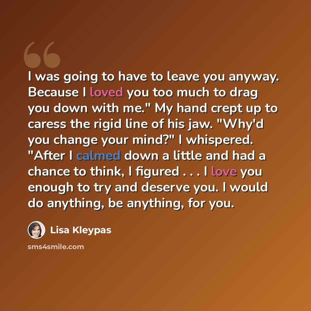 “I was going to have to leave you anyway. Because I loved you too much to drag you down with me." My hand crept up to caress the rigid line of his jaw. "Why'd you change your mind?" I whispered. "After I calmed down a little and had a chance to think, I figured . . . I love you enough to try and…” quote by Lisa Kleypas