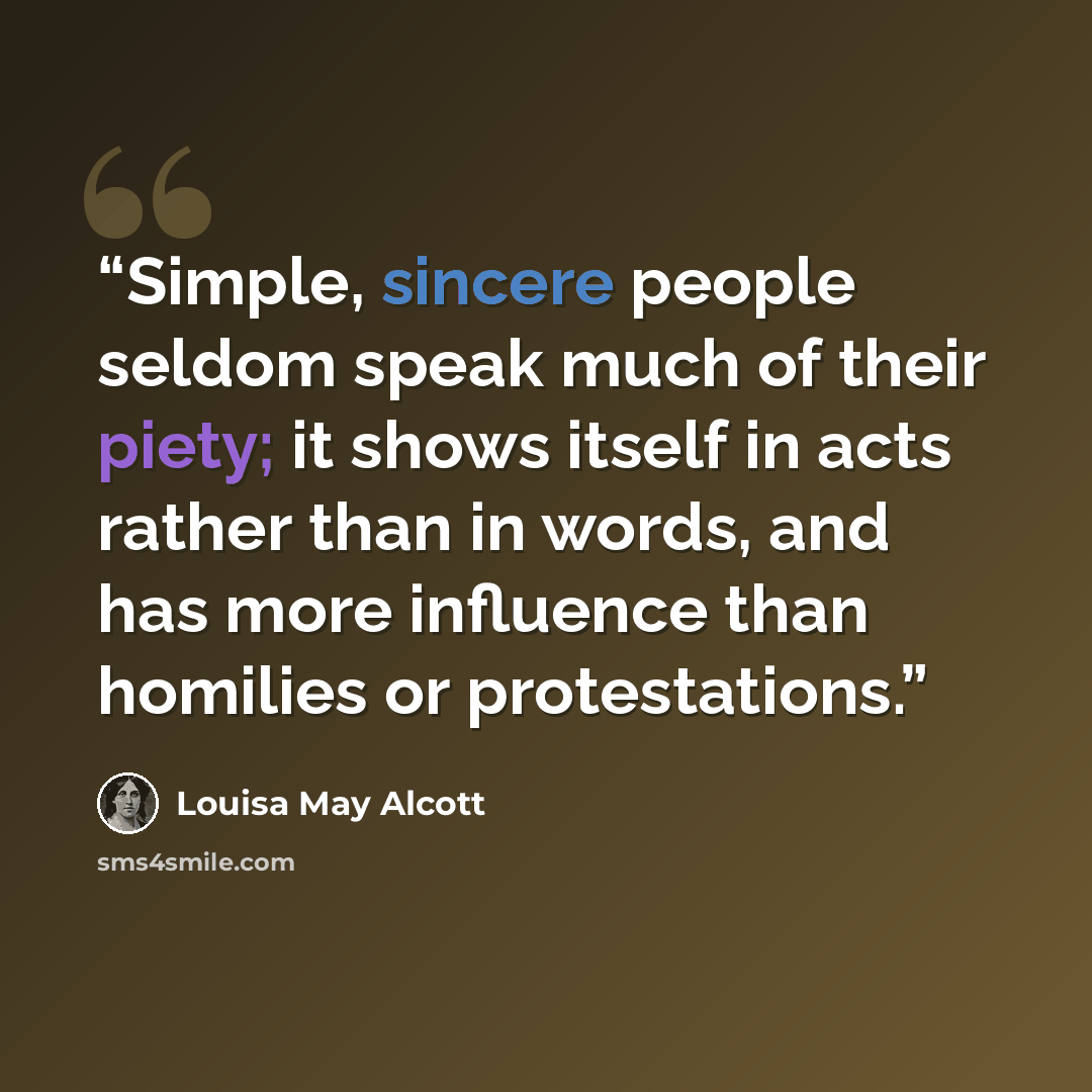“Simple, sincere people seldom speak much of their piety; it shows itself in acts rather than in words, and has more influence than homilies or protestations.” quote by Louisa May Alcott