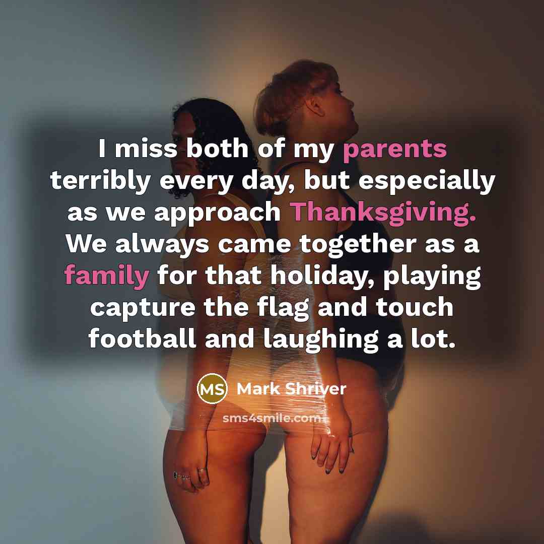“I miss both of my parents terribly every day, but especially as we approach Thanksgiving. We always came together as a family for that holiday, playing capture the flag and touch football and laughing a lot.” quote by Mark Shriver
