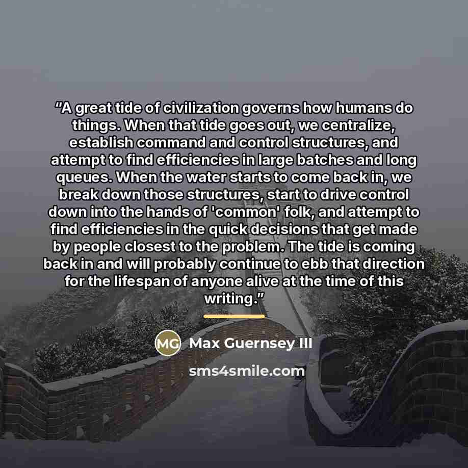 “A great tide of civilization governs how humans do things. When that tide goes out, we centralize, establish command and control structures, and attempt to find efficiencies in large batches and long queues. When the water starts to come back in, we break down those structures, start to drive…” quote by Max Guernsey III