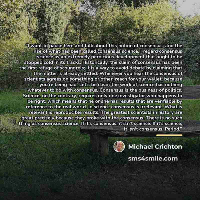 “I want to pause here and talk about this notion of consensus, and the rise of what has been called consensus science. I regard consensus science as an extremely pernicious development that ought to be stopped cold in its tracks. Historically, the claim of consensus has been the first refuge of…” quote by Michael Crichton