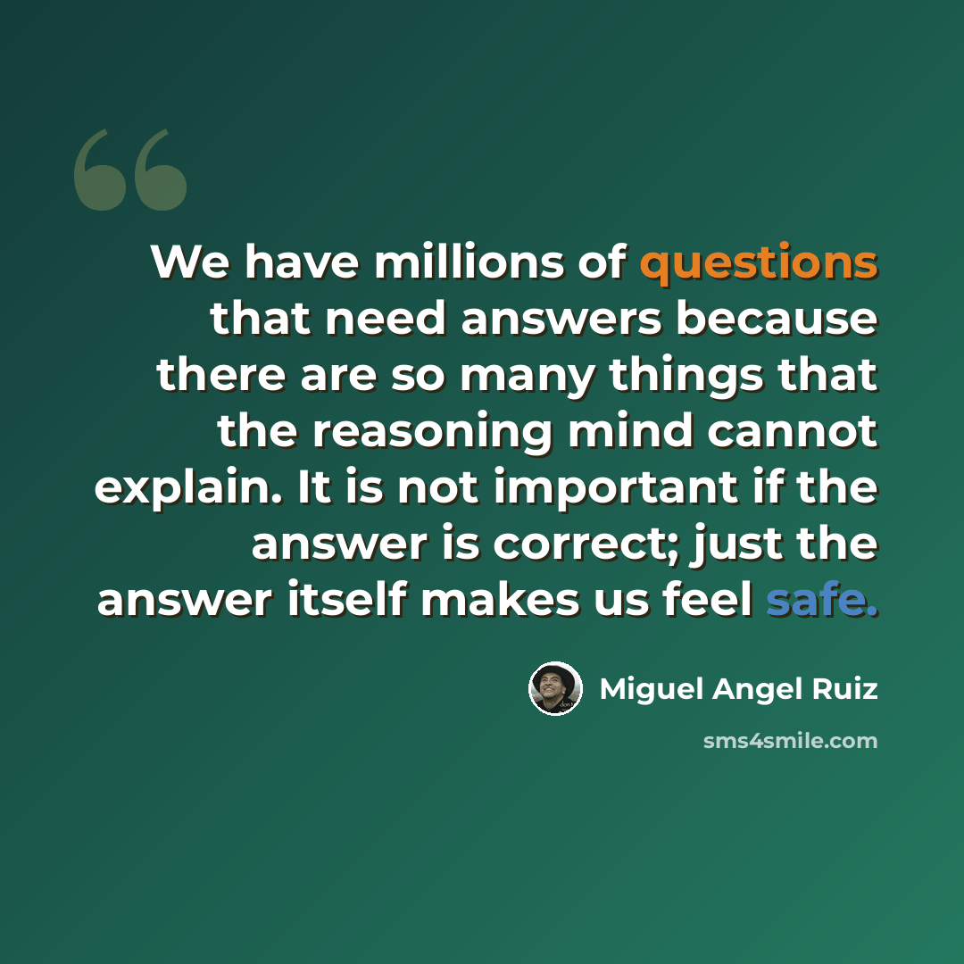 “We have millions of questions that need answers because there are so many things that the reasoning mind cannot explain. It is not important if the answer is correct; just the answer itself makes us feel safe.” quote by Miguel Angel Ruiz