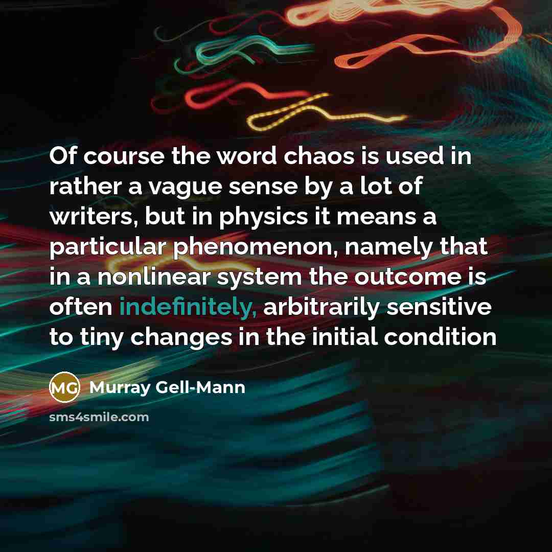“Of course the word chaos is used in rather a vague sense by a lot of writers, but in physics it means a particular phenomenon, namely that in a nonlinear system the outcome is often indefinitely, arbitrarily sensitive to tiny changes in the initial condition” quote by Murray Gell-Mann