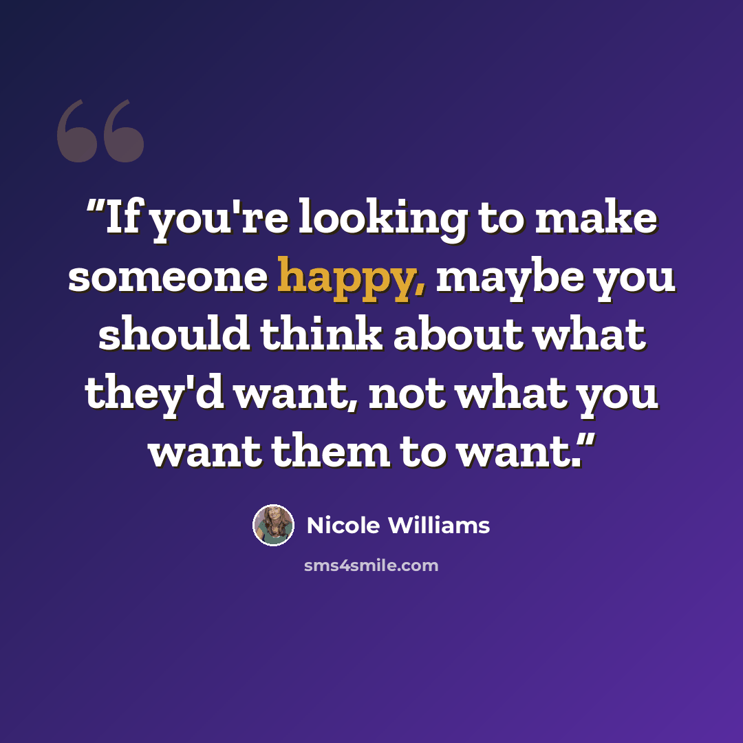 “If you're looking to make someone happy, maybe you should think about what they'd want, not what you want them to want.” quote by Nicole Williams