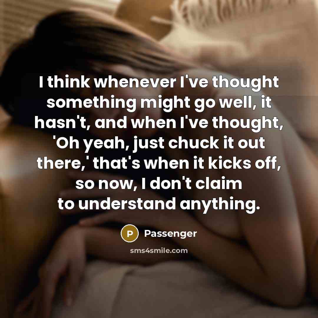 “I think whenever I've thought something might go well, it hasn't, and when I've thought, 'Oh yeah, just chuck it out there,' that's when it kicks off, so now, I don't claim to understand anything.” quote by Passenger