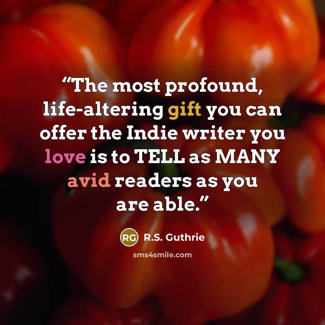 “The most profound, life-altering gift you can offer the Indie writer you love is to TELL as MANY avid readers as you are able.” quote by R.S. Guthrie