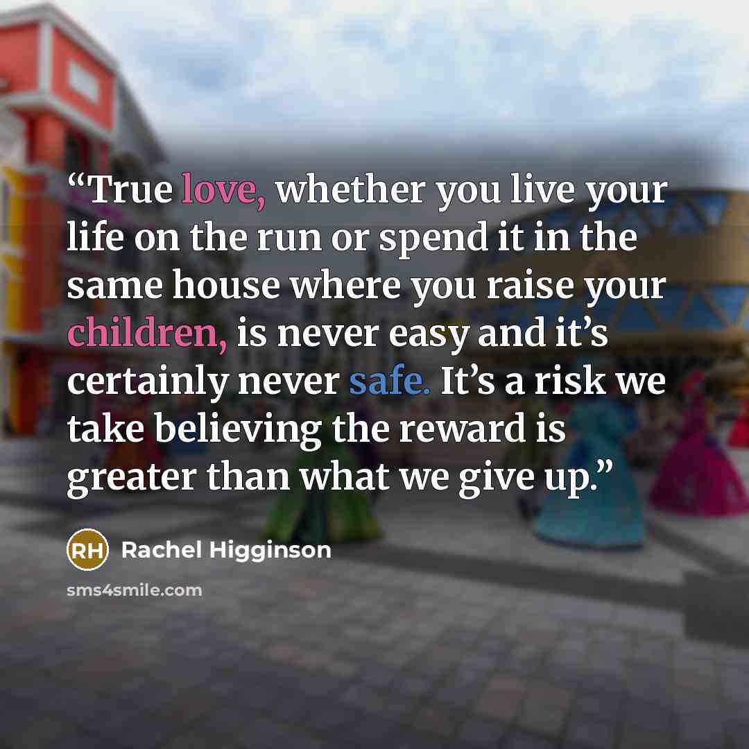 “True love, whether you live your life on the run or spend it in the same house where you raise your children, is never easy and it’s certainly never safe. It’s a risk we take believing the reward is greater than what we give up.” quote by Rachel Higginson