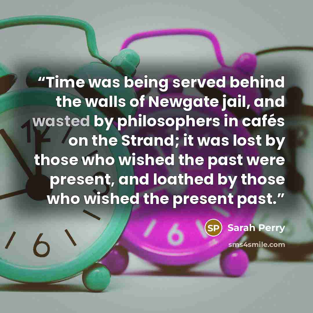 “Time was being served behind the walls of Newgate jail, and wasted by philosophers in cafés on the Strand; it was lost by those who wished the past were present, and loathed by those who wished the present past.” quote by Sarah Perry