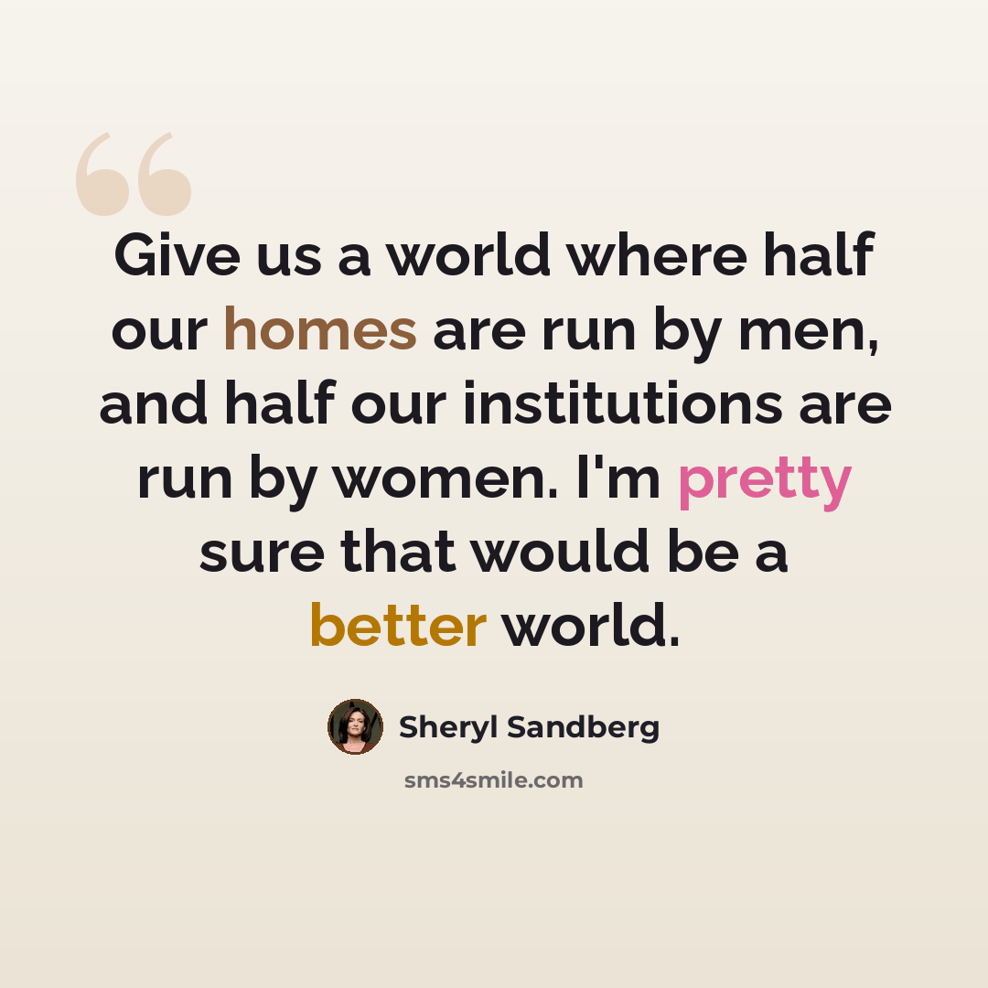 “Give us a world where half our homes are run by men, and half our institutions are run by women. I'm pretty sure that would be a better world.” quote by Sheryl Sandberg