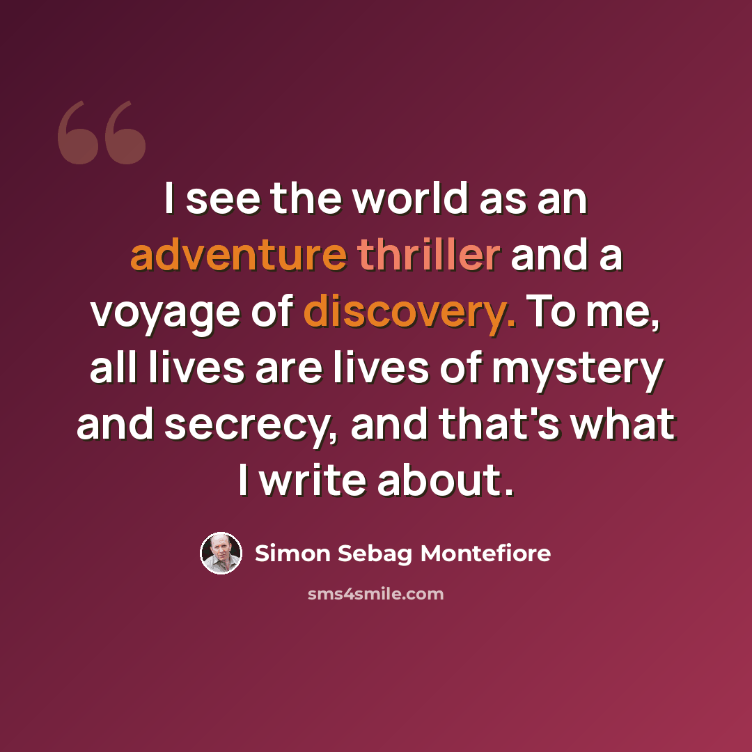 “I see the world as an adventure thriller and a voyage of discovery. To me, all lives are lives of mystery and secrecy, and that's what I write about.” quote by Simon Sebag Montefiore