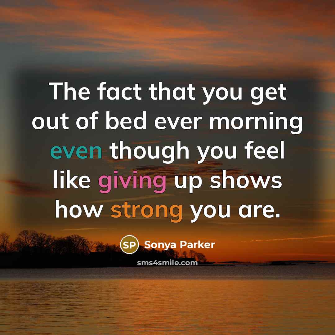 “The fact that you get out of bed ever morning even though you feel like giving up shows how strong you are.” quote by Sonya Parker