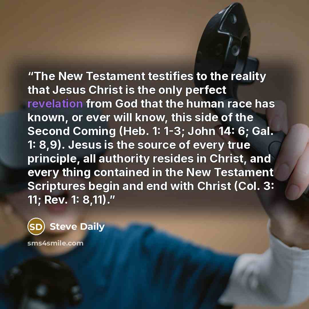 “The New Testament testifies to the reality that Jesus Christ is the only perfect revelation from God that the human race has known, or ever will know, this side of the Second Coming (Heb. 1: 1-3; John 14: 6; Gal. 1: 8,9). Jesus is the source of every true principle, all authority resides in…” quote by Steve Daily
