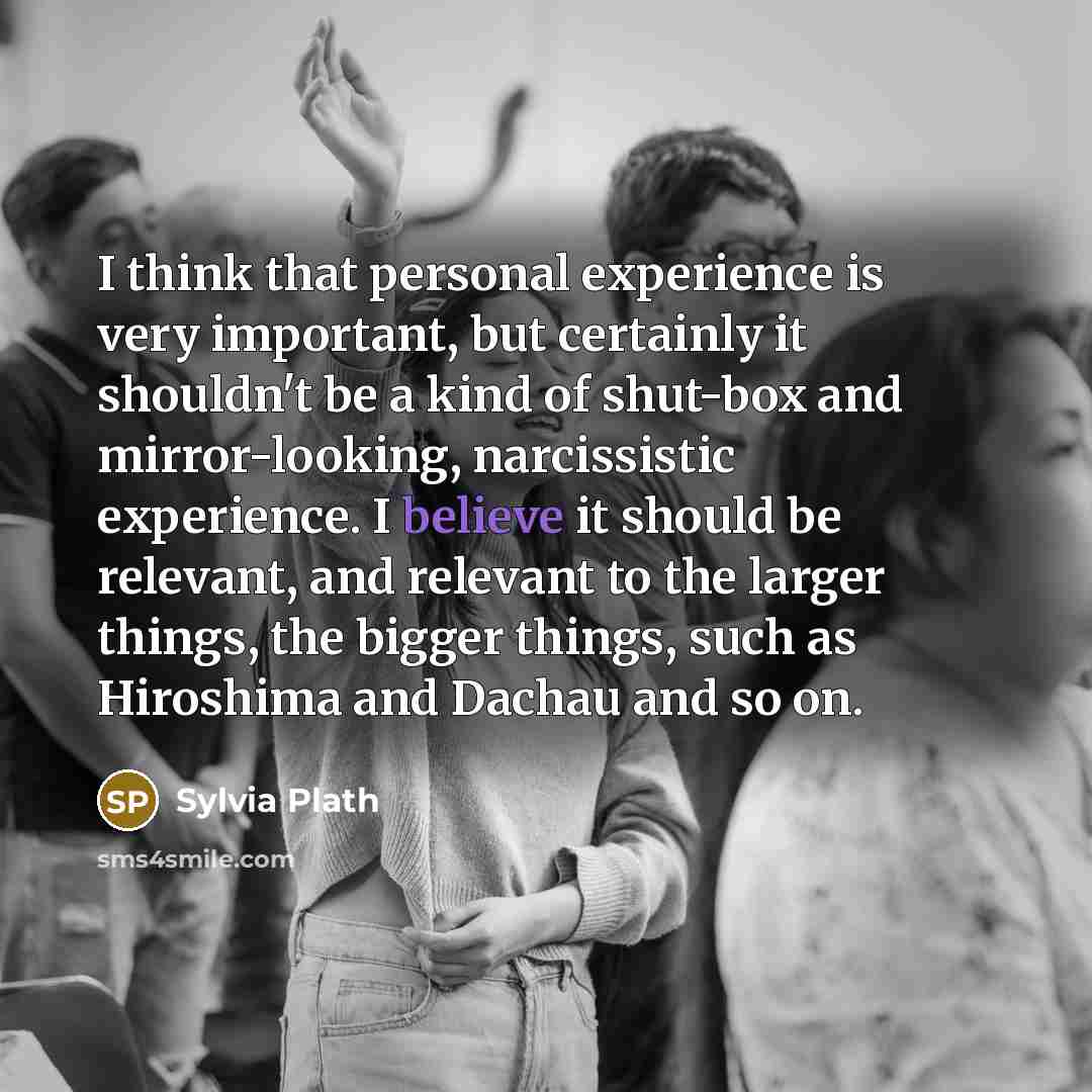 “I think that personal experience is very important, but certainly it shouldn't be a kind of shut-box and mirror-looking, narcissistic experience. I believe it should be relevant, and relevant to the larger things, the bigger things, such as Hiroshima and Dachau and so on.” quote by Sylvia Plath