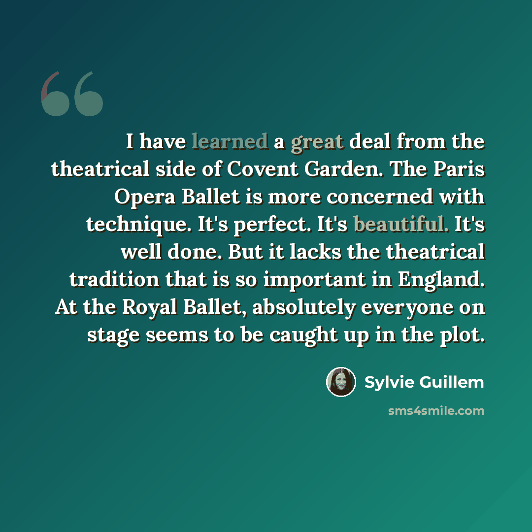 “I have learned a great deal from the theatrical side of Covent Garden. The Paris Opera Ballet is more concerned with technique. It's perfect. It's beautiful. It's well done. But it lacks the theatrical tradition that is so important in England. At the Royal Ballet, absolutely everyone on stage…” quote by Sylvie Guillem