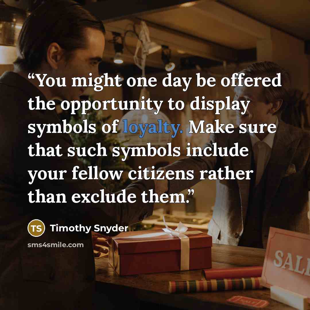 “You might one day be offered the opportunity to display symbols of loyalty. Make sure that such symbols include your fellow citizens rather than exclude them.” quote by Timothy Snyder