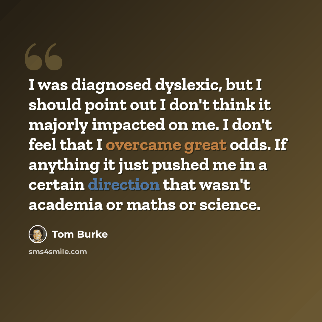 “I was diagnosed dyslexic, but I should point out I don't think it majorly impacted on me. I don't feel that I overcame great odds. If anything it just pushed me in a certain direction that wasn't academia or maths or science.” quote by Tom Burke