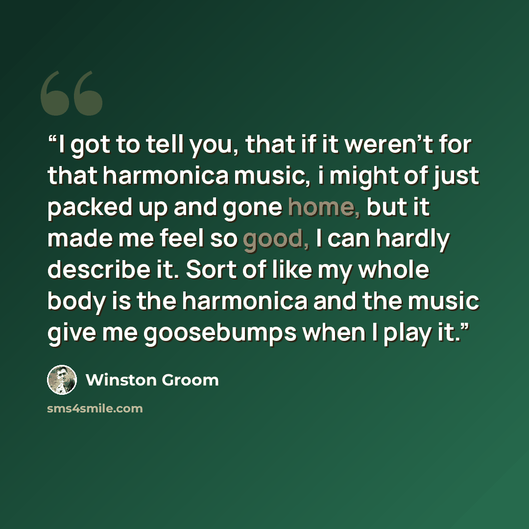 “I got to tell you, that if it weren't for that harmonica music, i might of just packed up and gone home, but it made me feel so good, I can hardly describe it. Sort of like my whole body is the harmonica and the music give me goosebumps when I play it.” quote by Winston Groom