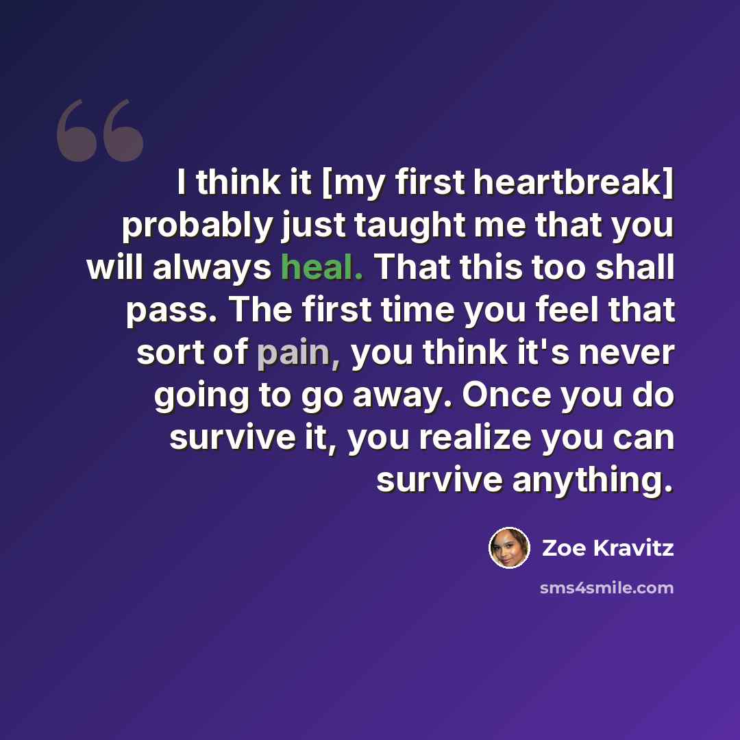 “I think it [my first heartbreak] probably just taught me that you will always heal. That this too shall pass. The first time you feel that sort of pain, you think it's never going to go away. Once you do survive it, you realize you can survive anything.” quote by Zoe Kravitz