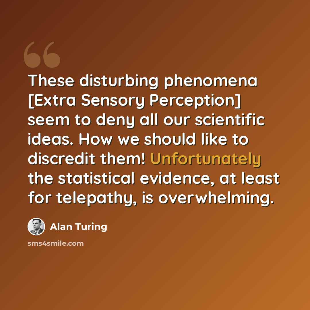 “These disturbing phenomena [Extra Sensory Perception] seem to deny all our scientific ideas. How we should like to discredit them! Unfortunately the statistical evidence, at least for telepathy, is overwhelming.” quote by Alan Turing