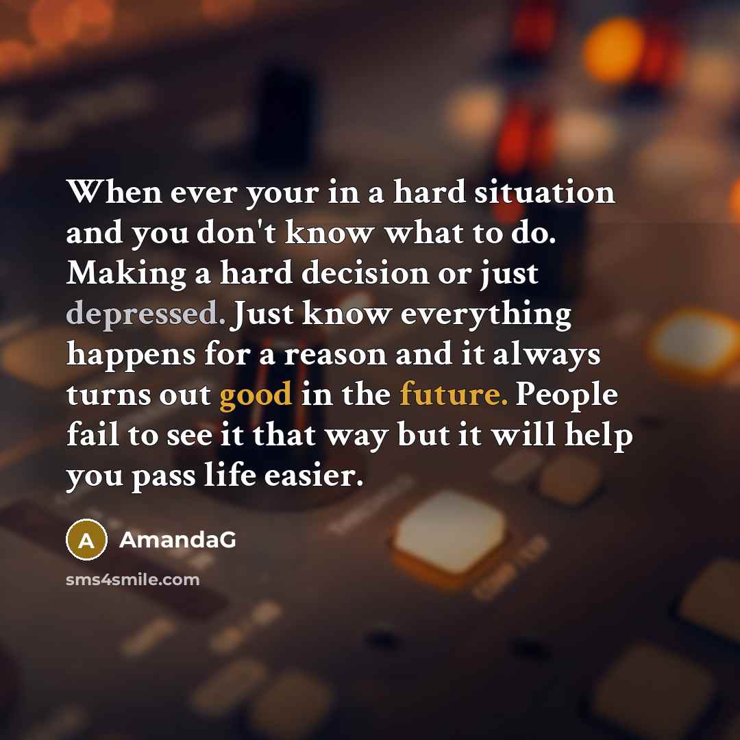 “When ever your in a hard situation and you don't know what to do. Making a hard decision or just depressed. Just know everything happens for a reason and it always turns out good in the future. People fail to see it that way but it will help you pass life easier.” quote by AmandaG
