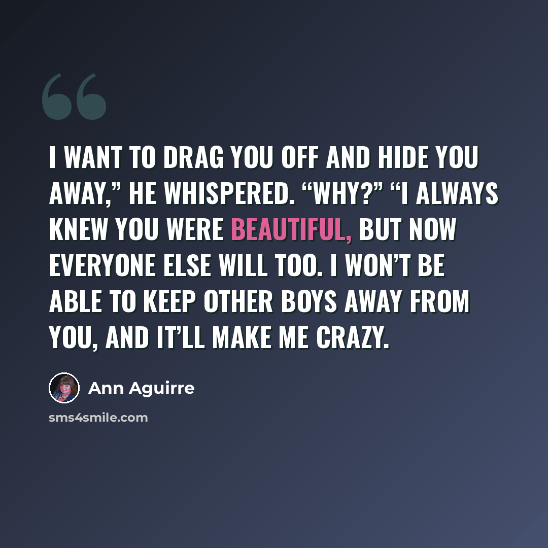 “I want to drag you off and hide you away,” he whispered. “Why?” “I always knew you were beautiful, but now everyone else will too. I won’t be able to keep other boys away from you, and it’ll make me crazy.” quote by Ann Aguirre