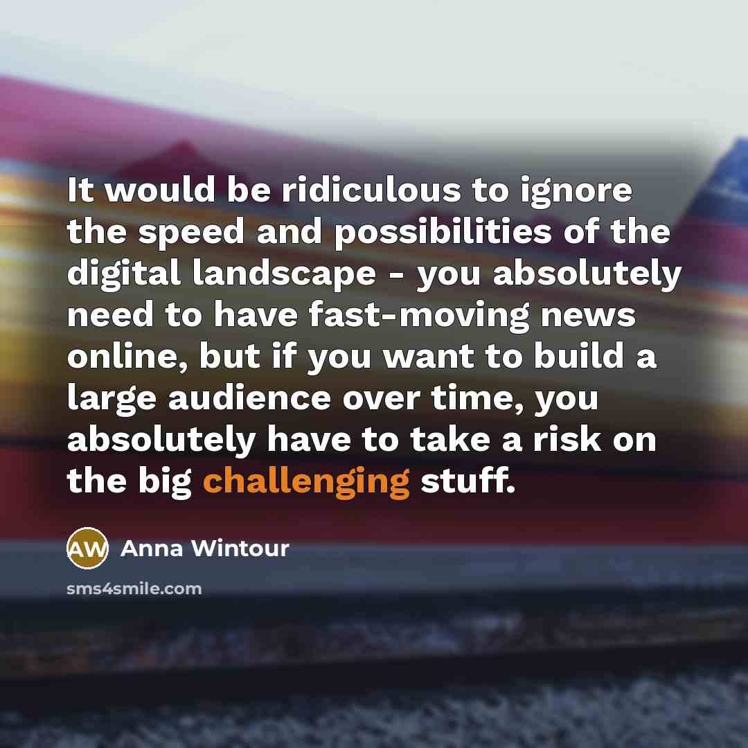 “It would be ridiculous to ignore the speed and possibilities of the digital landscape - you absolutely need to have fast-moving news online, but if you want to build a large audience over time, you absolutely have to take a risk on the big challenging stuff.” quote by Anna Wintour