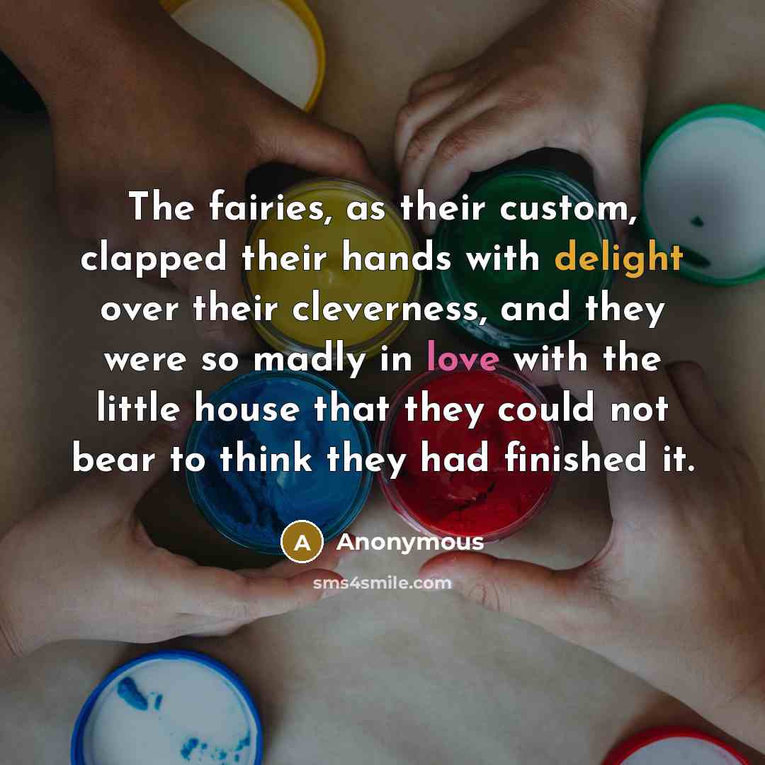 “The fairies, as their custom, clapped their hands with delight over their cleverness, and they were so madly in love with the little house that they could not bear to think they had finished it.” quote by Anonymous