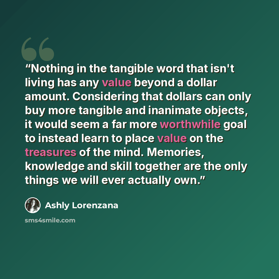 “Nothing in the tangible word that isn't living has any value beyond a dollar amount. Considering that dollars can only buy more tangible and inanimate objects, it would seem a far more worthwhile goal to instead learn to place value on the treasures of the mind. Memories, knowledge and skill…” quote by Ashly Lorenzana