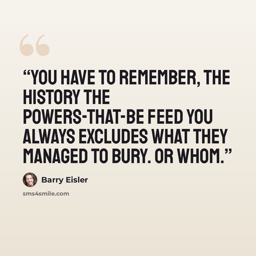 “You have to remember, the history the powers-that-be feed you always excludes what they managed to bury. Or whom.” quote by Barry Eisler