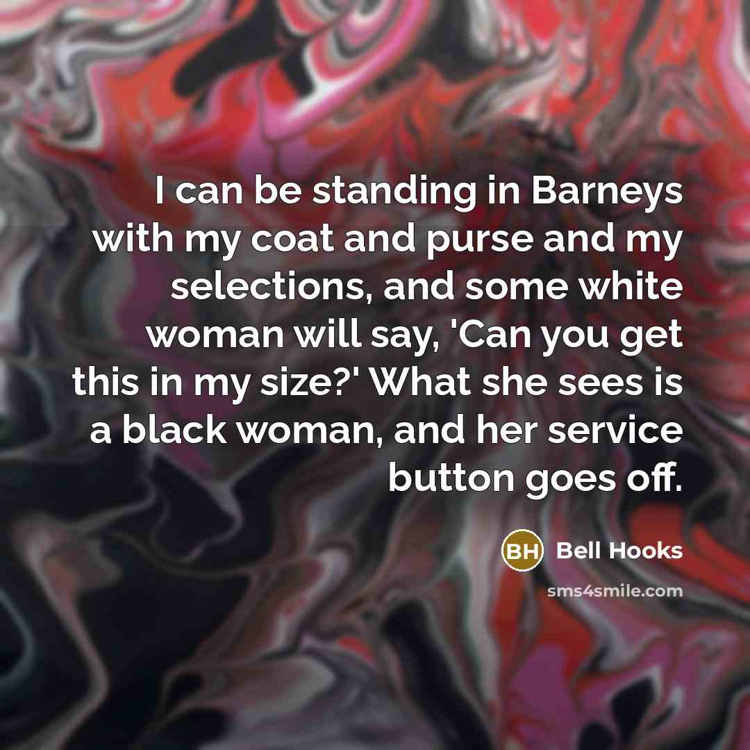 “I can be standing in Barneys with my coat and purse and my selections, and some white woman will say, 'Can you get this in my size?' What she sees is a black woman, and her service button goes off.” quote by bell hooks