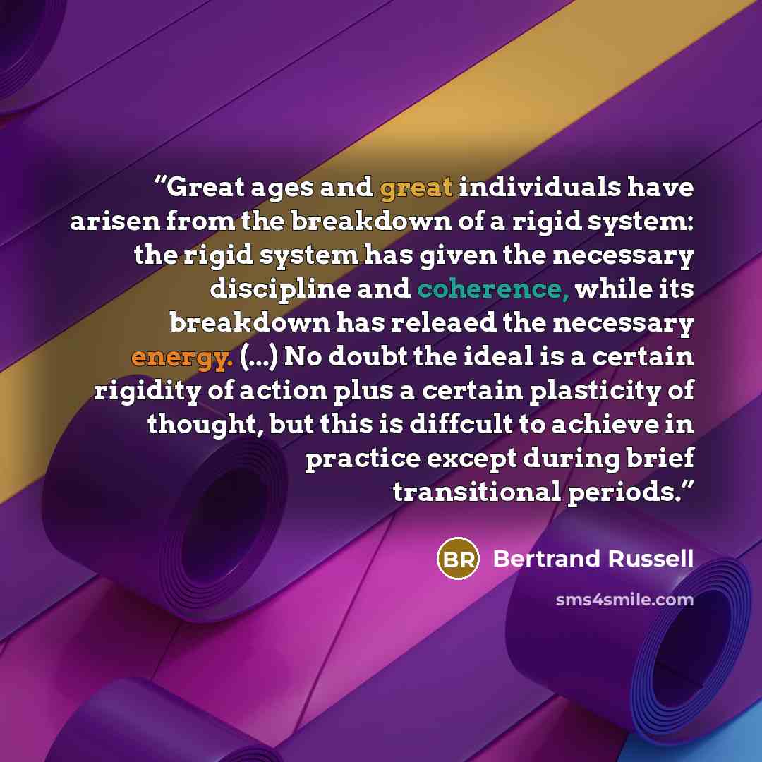 “Great ages and great individuals have arisen from the breakdown of a rigid system: the rigid system has given the necessary discipline and coherence, while its breakdown has releaed the necessary energy. (...) No doubt the ideal is a certain rigidity of action plus a certain plasticity of thought…” quote by Bertrand Russell