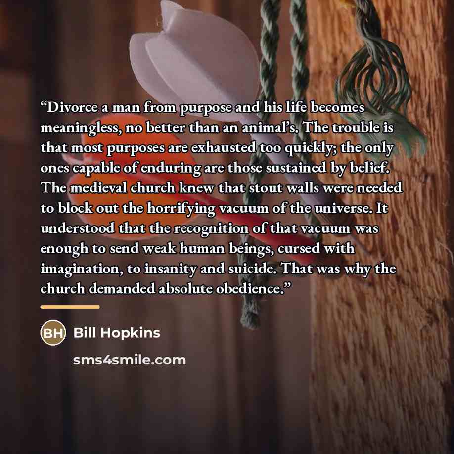 “Divorce a man from purpose and his life becomes meaningless, no better than an animal’s. The trouble is that most purposes are exhausted too quickly; the only ones capable of enduring are those sustained by belief. The medieval church knew that stout walls were needed to block out the horrifying…” quote by Bill Hopkins